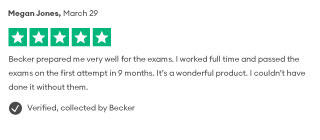 Megan Jones, March 29 Becker prepared me very well for the exams. I worked full time and passed the exams on the first attempt in 9 months. It's a wonderful product. I couldn't have done it without them. Verified, collected by Becker